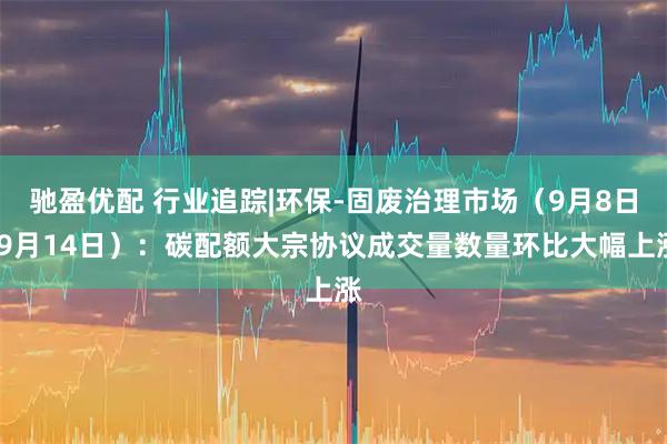 驰盈优配 行业追踪|环保-固废治理市场（9月8日-9月14日）：碳配额大宗协议成交量数量环比大幅上涨