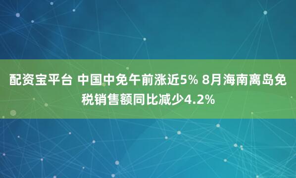配资宝平台 中国中免午前涨近5% 8月海南离岛免税销售额同比减少4.2%