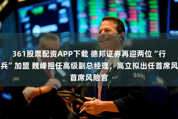 361股票配资APP下载 德邦证券再迎两位“行业尖兵”加盟 魏峰担任高级副总经理，高立拟出任首席风险官