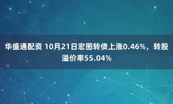 华盛通配资 10月21日宏图转债上涨0.46%,转股溢价率55.04%