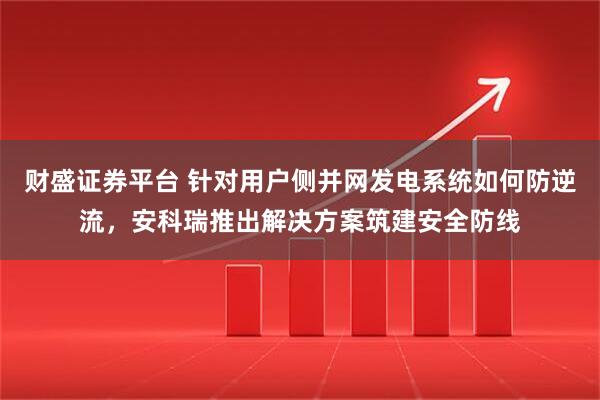 财盛证券平台 针对用户侧并网发电系统如何防逆流，安科瑞推出解决方案筑建安全防线