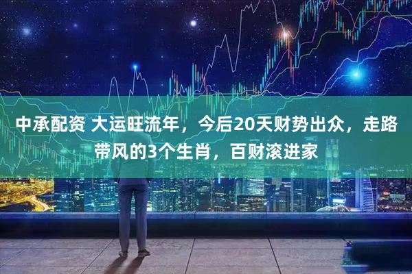 中承配资 大运旺流年，今后20天财势出众，走路带风的3个生肖，百财滚进家