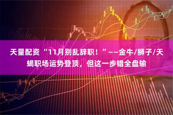 天量配资 “11月别乱辞职！”——金牛/狮子/天蝎职场运势登顶，但这一步错全盘输