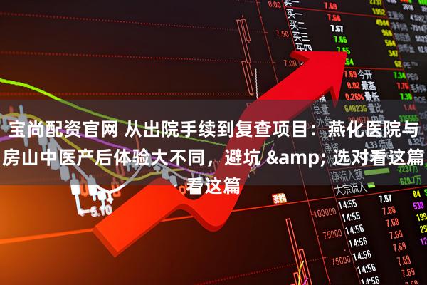 宝尚配资官网 从出院手续到复查项目：燕化医院与房山中医产后体验大不同，避坑 & 选对看这篇