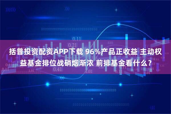 括普投资配资APP下载 96%产品正收益 主动权益基金排位战硝烟渐浓 前排基金看什么？