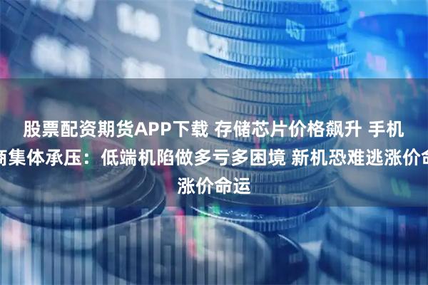 股票配资期货APP下载 存储芯片价格飙升 手机厂商集体承压：低端机陷做多亏多困境 新机恐难逃涨价命运