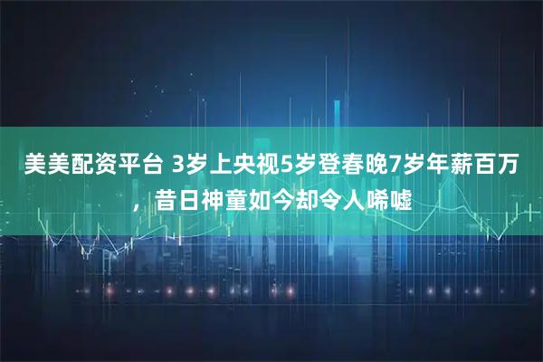 美美配资平台 3岁上央视5岁登春晚7岁年薪百万,昔日神童如今却令人唏嘘