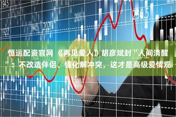 恒运配资官网 《再见爱人》胡彦斌封“人间清醒”：不改造伴侣、懂化解冲突，这才是高级爱情观