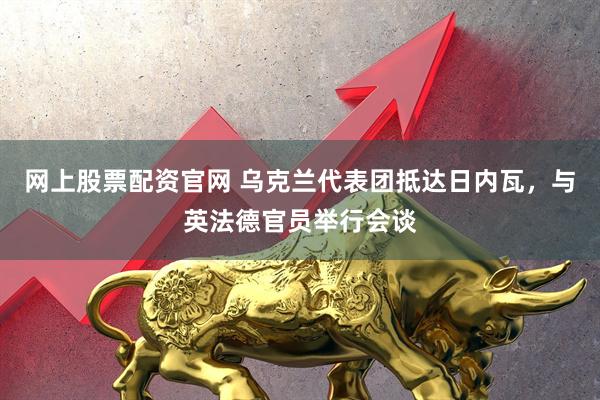 网上股票配资官网 乌克兰代表团抵达日内瓦，与英法德官员举行会谈