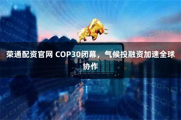 荣通配资官网 COP30闭幕，气候投融资加速全球协作