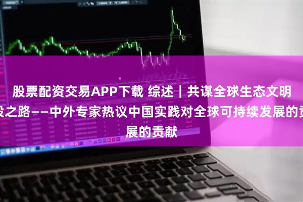 股票配资交易APP下载 综述｜共谋全球生态文明建设之路——中外专家热议中国实践对全球可持续发展的贡献