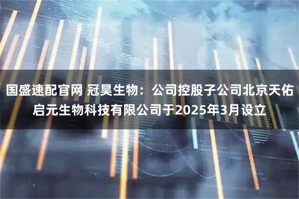 国盛速配官网 冠昊生物：公司控股子公司北京天佑启元生物科技有限公司于2025年3月设立