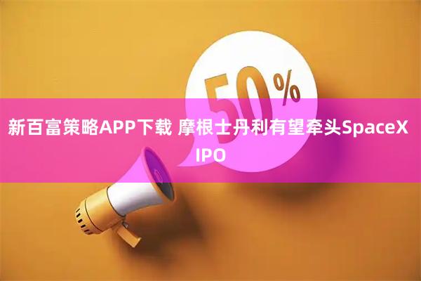 新百富策略APP下载 摩根士丹利有望牵头SpaceX IPO