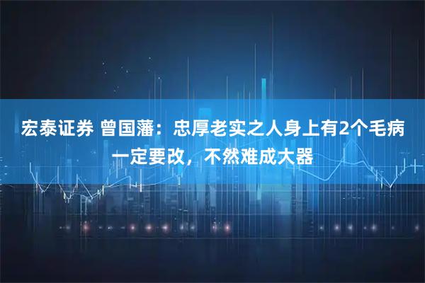 宏泰证券 曾国藩：忠厚老实之人身上有2个毛病一定要改，不然难成大器