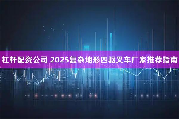 杠杆配资公司 2025复杂地形四驱叉车厂家推荐指南