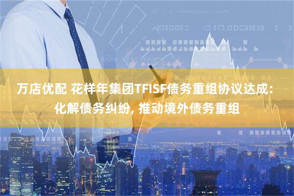 万店优配 花样年集团TFISF债务重组协议达成: 化解债务纠纷, 推动境外债务重组
