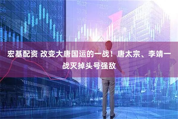 宏基配资 改变大唐国运的一战！唐太宗、李靖一战灭掉头号强敌