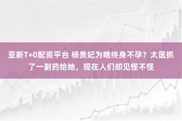 亚新T+0配资平台 杨贵妃为啥终身不孕？太医抓了一副药给她，现在人们却见怪不怪
