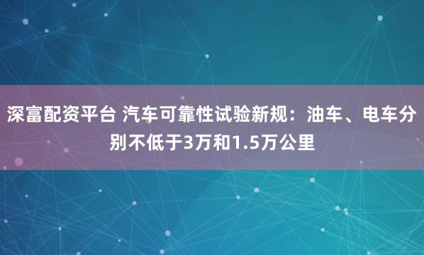 深富配资平台 汽车可靠性试验新规：油车、电车分别不低于3万和1.5万公里