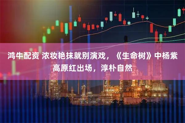 鸿牛配资 浓妆艳抹就别演戏，《生命树》中杨紫高原红出场，淳朴自然