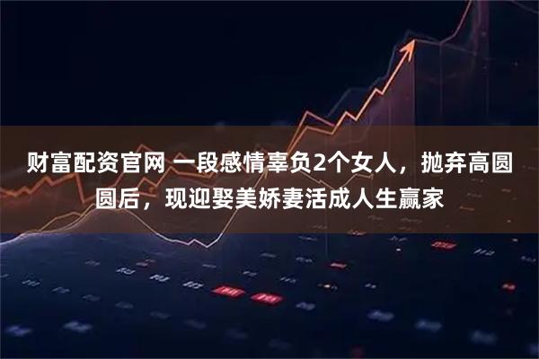 财富配资官网 一段感情辜负2个女人，抛弃高圆圆后，现迎娶美娇妻活成人生赢家