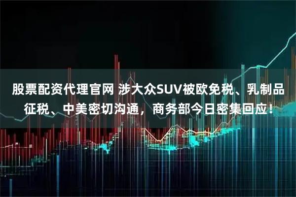 股票配资代理官网 涉大众SUV被欧免税、乳制品征税、中美密切沟通，商务部今日密集回应！