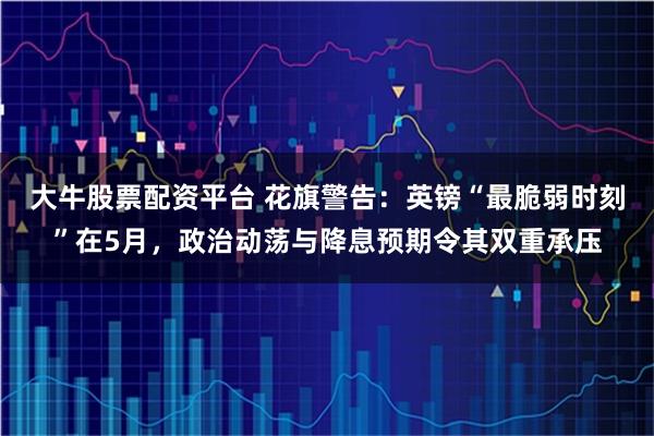 大牛股票配资平台 花旗警告：英镑“最脆弱时刻”在5月，政治动荡与降息预期令其双重承压
